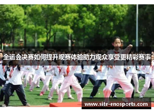全运会决赛如何提升观赛体验助力观众享受更精彩赛事