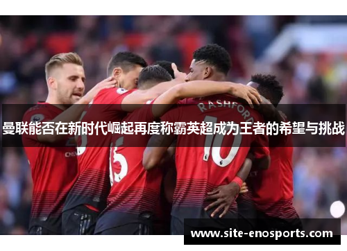 曼联能否在新时代崛起再度称霸英超成为王者的希望与挑战