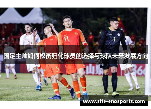 国足主帅如何权衡归化球员的选择与球队未来发展方向