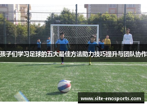 孩子们学习足球的五大最佳方法助力技巧提升与团队协作